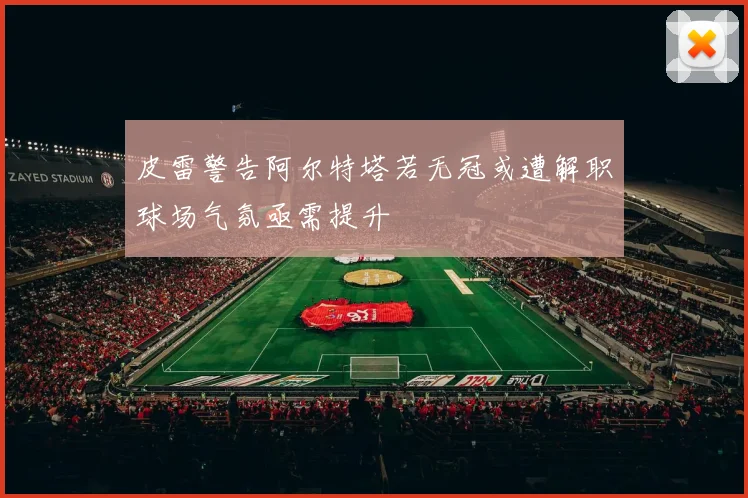 皮雷警告阿尔特塔若无冠或遭解职球场气氛亟需提升