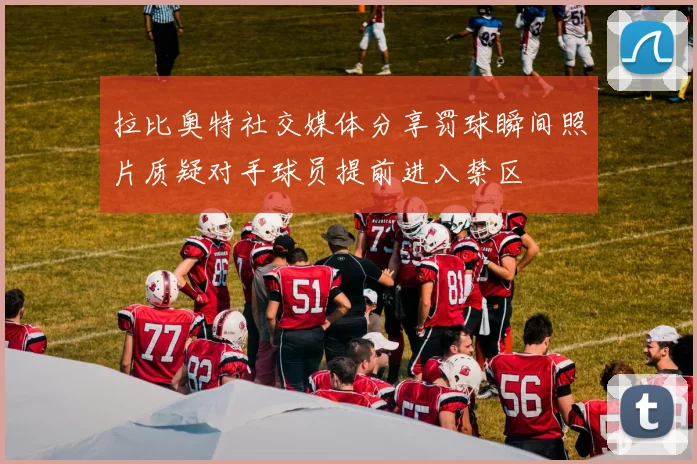 拉比奥特社交媒体分享罚球瞬间照片质疑对手球员提前进入禁区