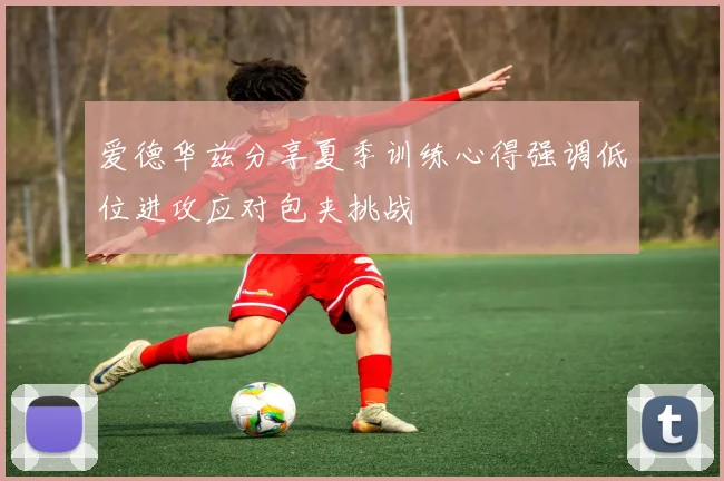 爱德华兹分享夏季训练心得强调低位进攻应对包夹挑战