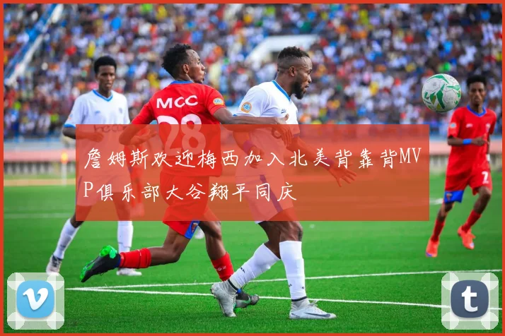 詹姆斯欢迎梅西加入北美背靠背MVP俱乐部大谷翔平同庆