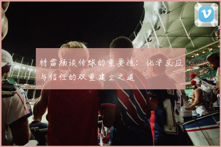 特雷杨谈传球的重要性：化学反应与信任的双重建立之道