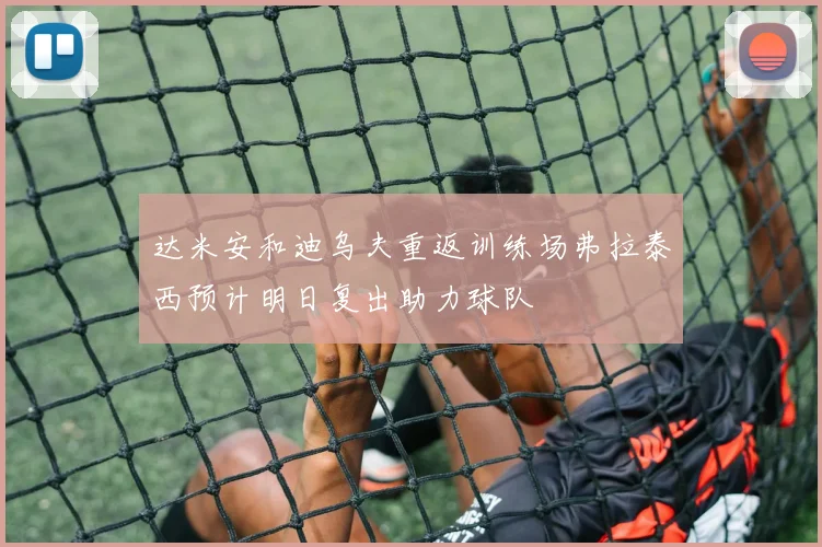 达米安和迪乌夫重返训练场弗拉泰西预计明日复出助力球队