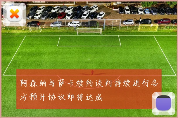 阿森纳与萨卡续约谈判持续进行各方预计协议即将达成