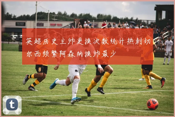 英超历史主帅更换次数统计热刺切尔西频繁阿森纳换帅最少