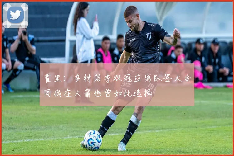 霍里：多特若夺双冠应离队签大合同我在火箭也曾如此选择