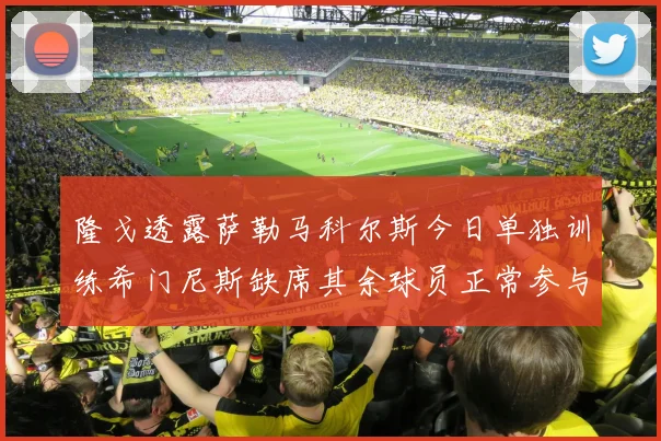 隆戈透露萨勒马科尔斯今日单独训练希门尼斯缺席其余球员正常参与训练