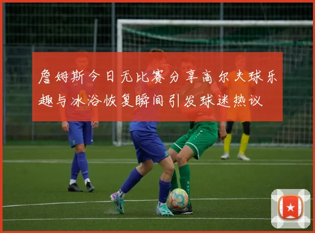 詹姆斯今日无比赛分享高尔夫球乐趣与冰浴恢复瞬间引发球迷热议
