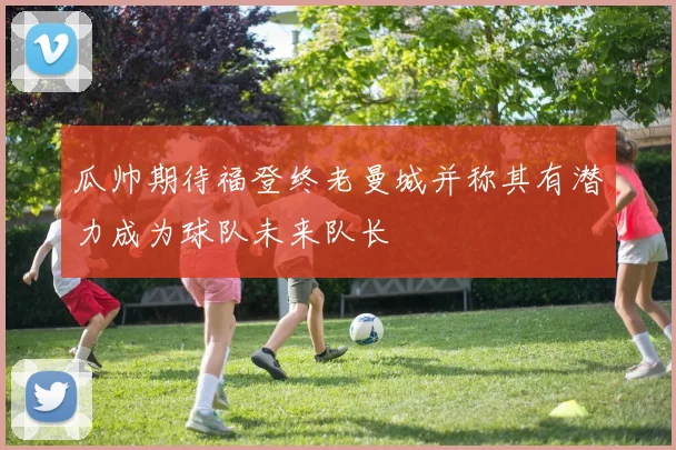 瓜帅期待福登终老曼城并称其有潜力成为球队未来队长